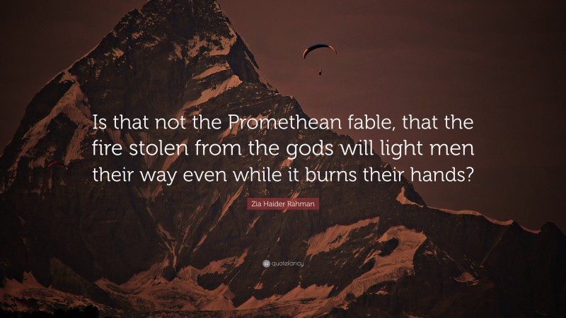 Zia Haider Rahman Quote: “Is that not the Promethean fable, that the fire stolen from the gods will light men their way even while it burns their hands?”