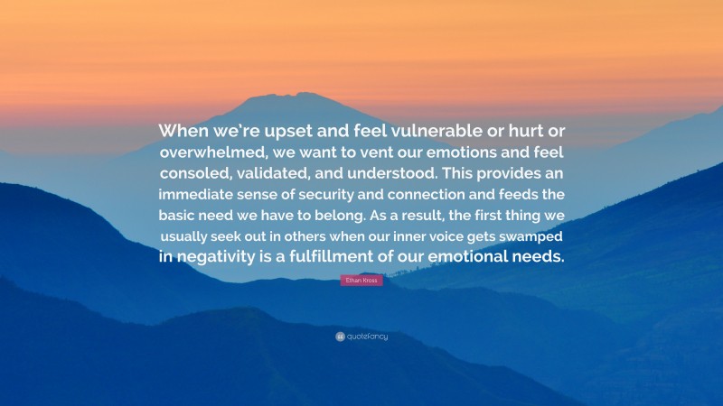 Ethan Kross Quote: “When we’re upset and feel vulnerable or hurt or overwhelmed, we want to vent our emotions and feel consoled, validated, and understood. This provides an immediate sense of security and connection and feeds the basic need we have to belong. As a result, the first thing we usually seek out in others when our inner voice gets swamped in negativity is a fulfillment of our emotional needs.”
