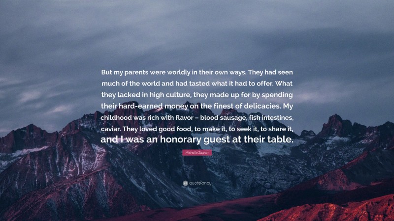 Michelle Zauner Quote: “But my parents were worldly in their own ways. They had seen much of the world and had tasted what it had to offer. What they lacked in high culture, they made up for by spending their hard-earned money on the finest of delicacies. My childhood was rich with flavor – blood sausage, fish intestines, caviar. They loved good food, to make it, to seek it, to share it, and I was an honorary guest at their table.”