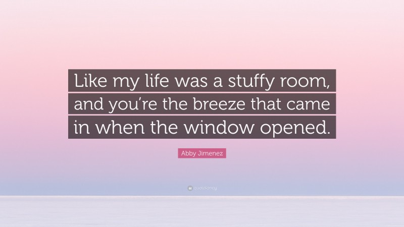 Abby Jimenez Quote: “Like my life was a stuffy room, and you’re the breeze that came in when the window opened.”