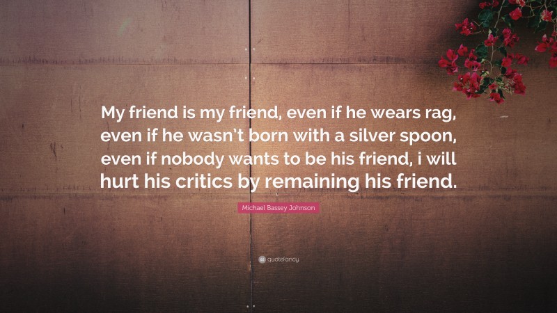 Michael Bassey Johnson Quote: “My friend is my friend, even if he wears rag, even if he wasn’t born with a silver spoon, even if nobody wants to be his friend, i will hurt his critics by remaining his friend.”