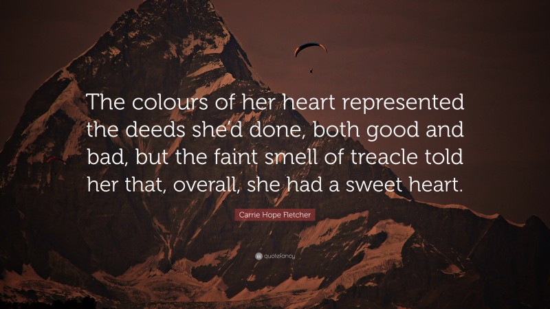 Carrie Hope Fletcher Quote: “The colours of her heart represented the deeds she’d done, both good and bad, but the faint smell of treacle told her that, overall, she had a sweet heart.”