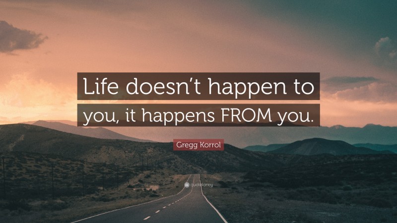 Gregg Korrol Quote: “Life doesn’t happen to you, it happens FROM you.”