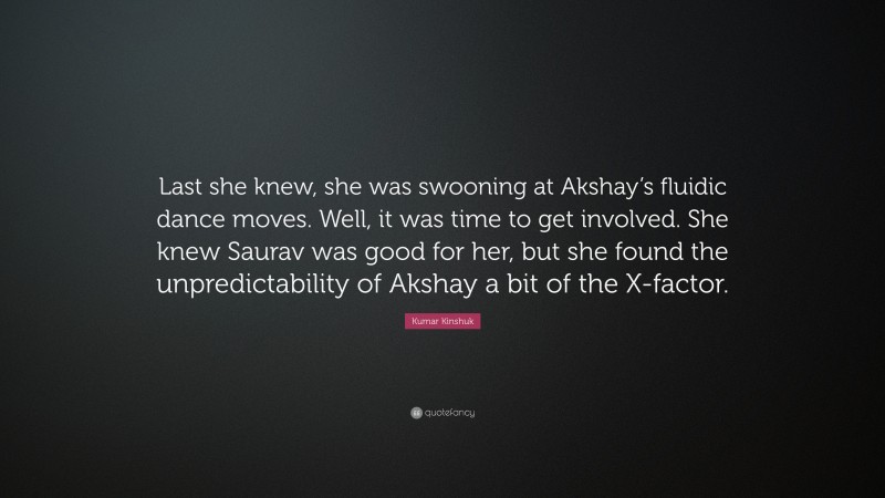 Kumar Kinshuk Quote: “Last she knew, she was swooning at Akshay’s fluidic dance moves. Well, it was time to get involved. She knew Saurav was good for her, but she found the unpredictability of Akshay a bit of the X-factor.”