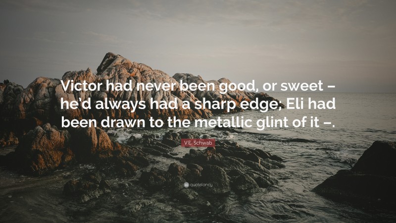 V.E. Schwab Quote: “Victor had never been good, or sweet – he’d always had a sharp edge; Eli had been drawn to the metallic glint of it –.”