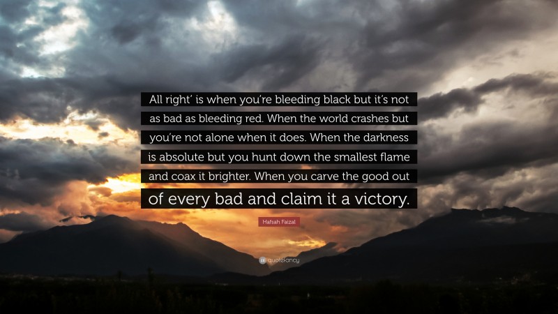 Hafsah Faizal Quote: “All right’ is when you’re bleeding black but it’s not as bad as bleeding red. When the world crashes but you’re not alone when it does. When the darkness is absolute but you hunt down the smallest flame and coax it brighter. When you carve the good out of every bad and claim it a victory.”