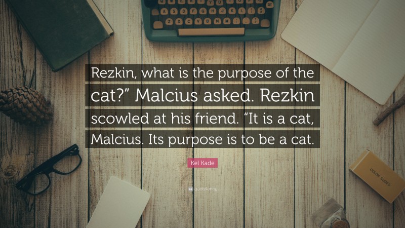 Kel Kade Quote: “Rezkin, what is the purpose of the cat?” Malcius asked. Rezkin scowled at his friend. “It is a cat, Malcius. Its purpose is to be a cat.”