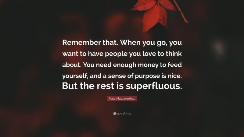 Kate Mascarenhas Quote: “Remember that. When you go, you want to have people you love to think about. You need enough money to feed yourself, and a sense of purpose is nice. But the rest is superfluous.”