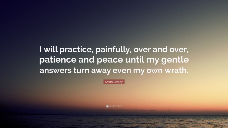 Sarah Bessey Quote: “I will practice, painfully, over and over, patience and peace until my gentle answers turn away even my own wrath.”