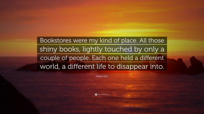 Aileen Erin Quote: “Bookstores were my kind of place. All those shiny books, lightly touched by only a couple of people. Each one held a different world, a different life to disappear into.”