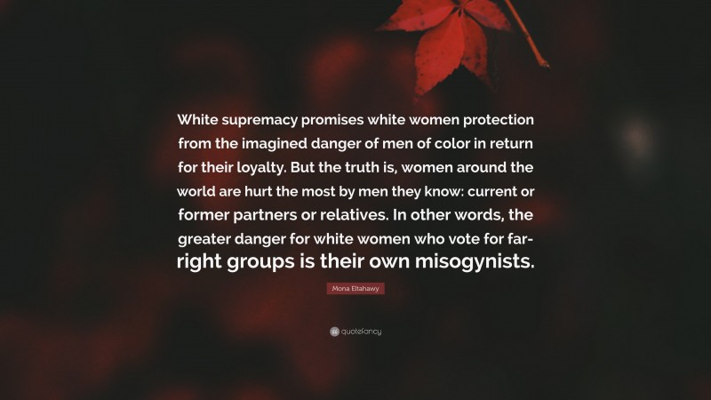 Mona Eltahawy Quote: “White supremacy promises white women protection from the imagined danger of men of color in return for their loyalty. But the truth is, women around the world are hurt the most by men they know: current or former partners or relatives. In other words, the greater danger for white women who vote for far-right groups is their own misogynists.”