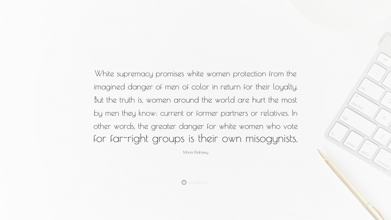 Mona Eltahawy Quote: “White supremacy promises white women protection from the imagined danger of men of color in return for their loyalty. But the truth is, women around the world are hurt the most by men they know: current or former partners or relatives. In other words, the greater danger for white women who vote for far-right groups is their own misogynists.”