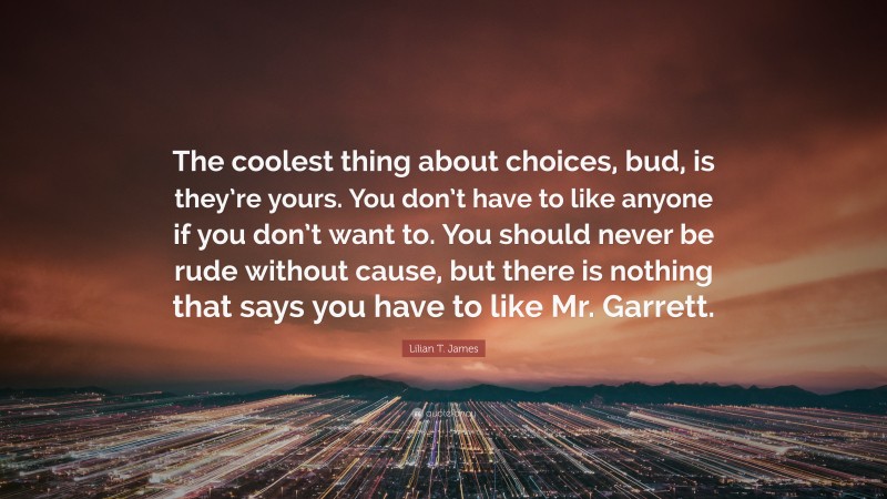 Lilian T. James Quote: “The coolest thing about choices, bud, is they’re yours. You don’t have to like anyone if you don’t want to. You should never be rude without cause, but there is nothing that says you have to like Mr. Garrett.”