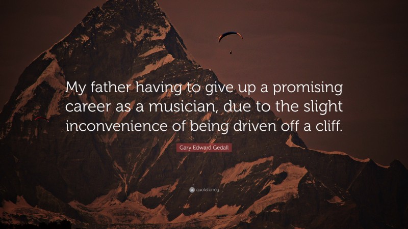 Gary Edward Gedall Quote: “My father having to give up a promising career as a musician, due to the slight inconvenience of being driven off a cliff.”