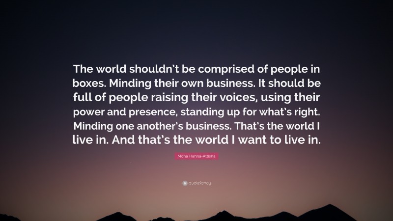 Mona Hanna-Attisha Quote: “The world shouldn’t be comprised of people in boxes. Minding their own business. It should be full of people raising their voices, using their power and presence, standing up for what’s right. Minding one another’s business. That’s the world I live in. And that’s the world I want to live in.”