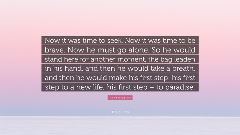 Hanya Yanagihara Quote: “Now it was time to seek. Now it was time to be brave. Now he must go alone. So he would stand here for another moment, the bag leaden in his hand, and then he would take a breath, and then he would make his first step: his first step to a new life; his first step – to paradise.”