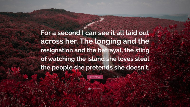 Rory Power Quote: “For a second I can see it all laid out across her. The longing and the resignation and the betrayal, the sting of watching the island she loves steal the people she pretends she doesn’t.”