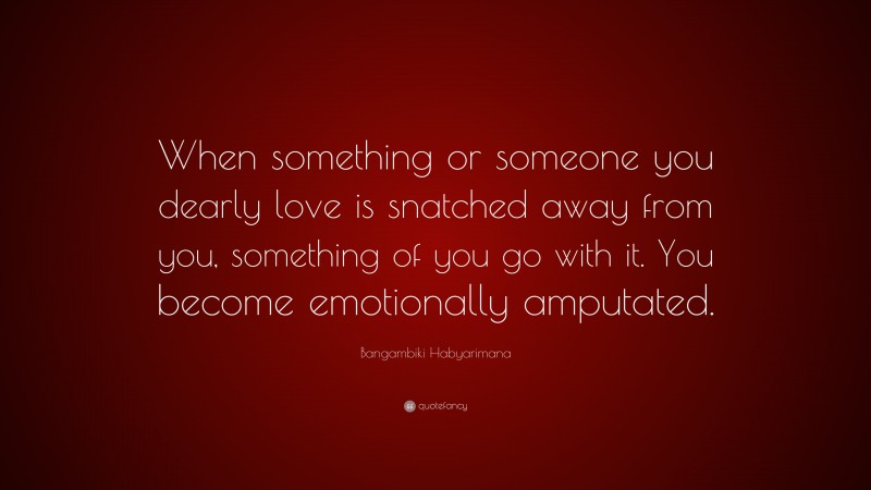 Bangambiki Habyarimana Quote: “When something or someone you dearly love is snatched away from you, something of you go with it. You become emotionally amputated.”