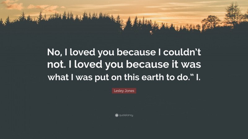 Lesley Jones Quote: “No, I loved you because I couldn’t not. I loved you because it was what I was put on this earth to do.” I.”