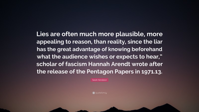 Sarah Kendzior Quote: “Lies are often much more plausible, more appealing to reason, than reality, since the liar has the great advantage of knowing beforehand what the audience wishes or expects to hear,” scholar of fascism Hannah Arendt wrote after the release of the Pentagon Papers in 1971.13.”