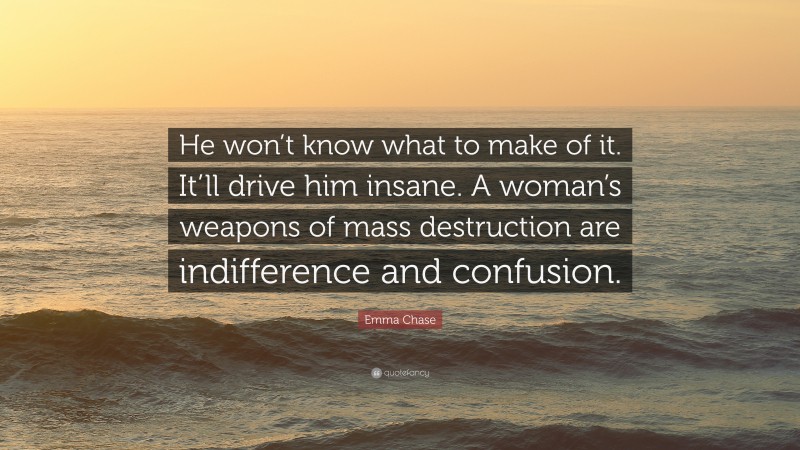 Emma Chase Quote: “He won’t know what to make of it. It’ll drive him insane. A woman’s weapons of mass destruction are indifference and confusion.”