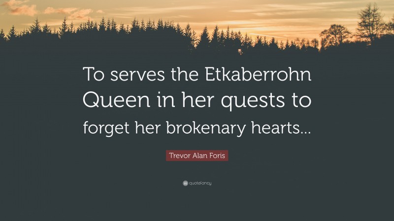 Trevor Alan Foris Quote: “To serves the Etkaberrohn Queen in her quests to forget her brokenary hearts...”