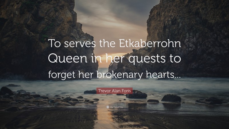 Trevor Alan Foris Quote: “To serves the Etkaberrohn Queen in her quests to forget her brokenary hearts...”