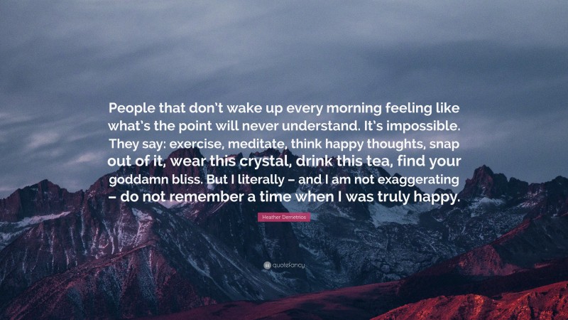 Heather Demetrios Quote: “People that don’t wake up every morning feeling like what’s the point will never understand. It’s impossible. They say: exercise, meditate, think happy thoughts, snap out of it, wear this crystal, drink this tea, find your goddamn bliss. But I literally – and I am not exaggerating – do not remember a time when I was truly happy.”