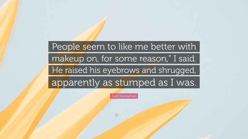 Gail Honeyman Quote: “People seem to like me better with makeup on, for some reason,” I said. He raised his eyebrows and shrugged, apparently as stumped as I was.”