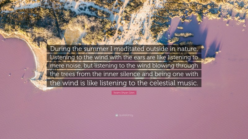 Swami Dhyan Giten Quote: “During the summer I meditated outside in nature. Listening to the wind with the ears are like listening to mere noise, but listening to the wind blowing through the trees from the inner silence and being one with the wind is like listening to the celestial music.”