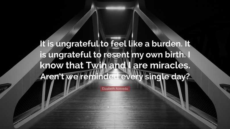 Elizabeth Acevedo Quote: “It is ungrateful to feel like a burden. It is ungrateful to resent my own birth. I know that Twin and I are miracles. Aren’t we reminded every single day?”