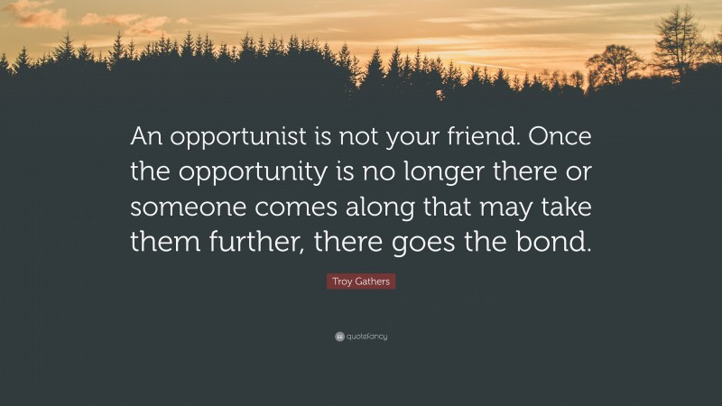 Troy Gathers Quote: “An opportunist is not your friend. Once the opportunity is no longer there or someone comes along that may take them further, there goes the bond.”