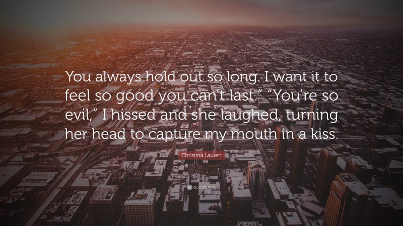 Christina Lauren Quote: “You always hold out so long. I want it to feel so good you can’t last.” “You’re so evil,” I hissed and she laughed, turning her head to capture my mouth in a kiss.”