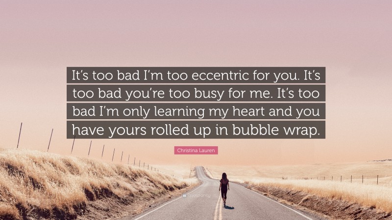 Christina Lauren Quote: “It’s too bad I’m too eccentric for you. It’s too bad you’re too busy for me. It’s too bad I’m only learning my heart and you have yours rolled up in bubble wrap.”