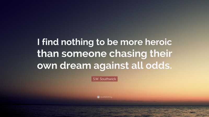 S.W. Southwick Quote: “I find nothing to be more heroic than someone chasing their own dream against all odds.”