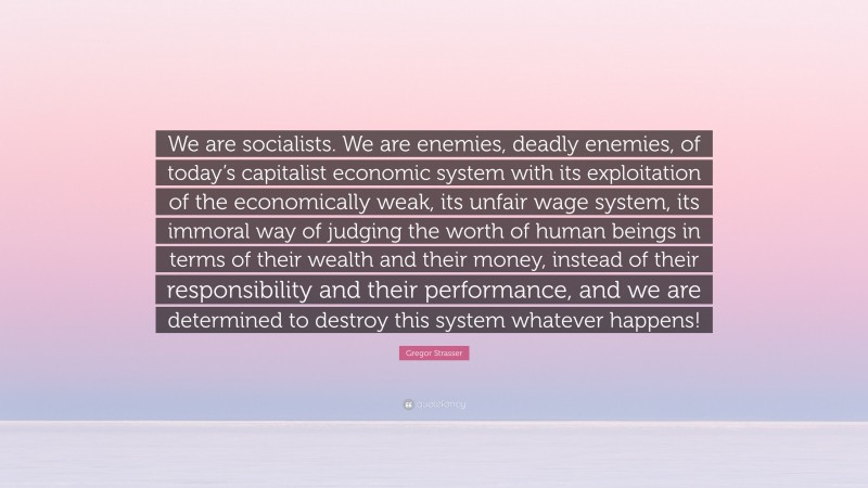 Gregor Strasser Quote: “We are socialists. We are enemies, deadly enemies, of today’s capitalist economic system with its exploitation of the economically weak, its unfair wage system, its immoral way of judging the worth of human beings in terms of their wealth and their money, instead of their responsibility and their performance, and we are determined to destroy this system whatever happens!”