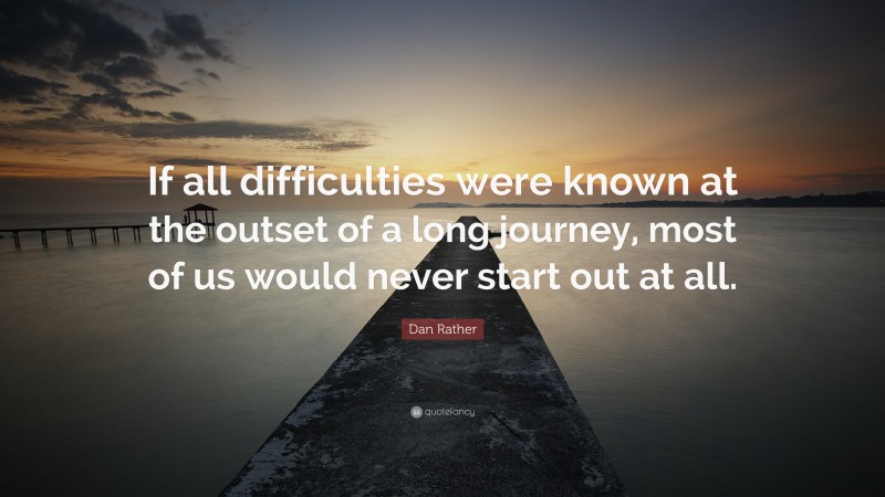 Dan Rather Quote: “If all difficulties were known at the outset of a long journey, most of us would never start out at all.”