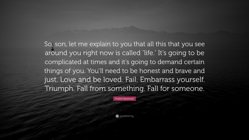 Fredrik Backman Quote: “So, son, let me explain to you that all this that you see around you right now is called ‘life.’ It’s going to be complicated at times and it’s going to demand certain things of you. You’ll need to be honest and brave and just. Love and be loved. Fail. Embarrass yourself. Triumph. Fall from something. Fall for someone.”