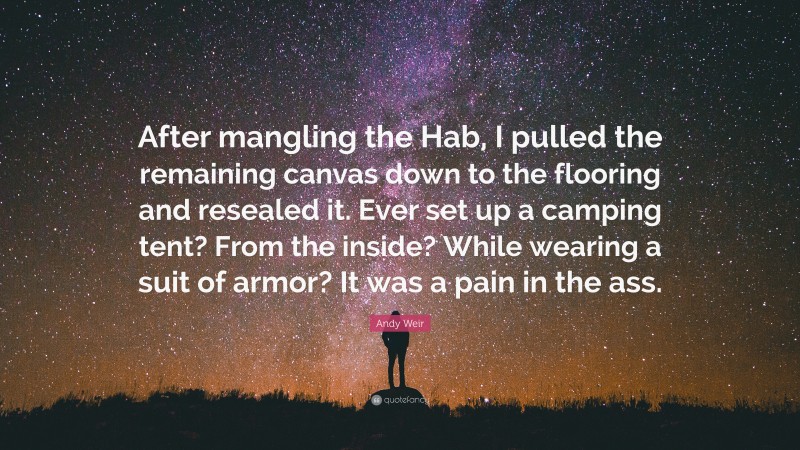 Andy Weir Quote: “After mangling the Hab, I pulled the remaining canvas down to the flooring and resealed it. Ever set up a camping tent? From the inside? While wearing a suit of armor? It was a pain in the ass.”