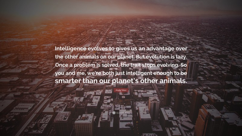 Andy Weir Quote: “Intelligence evolves to gives us an advantage over the other animals on our planet. But evolution is lazy. Once a problem is solved, the trait stops evolving. So you and me, we’re both just intelligent enough to be smarter than our planet’s other animals.”