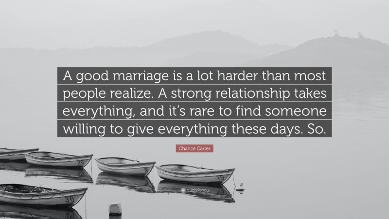 Chance Carter Quote: “A good marriage is a lot harder than most people realize. A strong relationship takes everything, and it’s rare to find someone willing to give everything these days. So.”