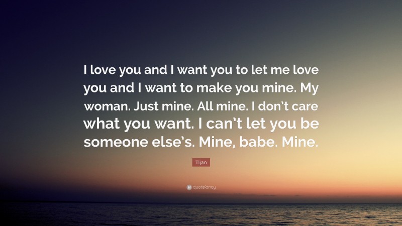 Tijan Quote: “I love you and I want you to let me love you and I want to make you mine. My woman. Just mine. All mine. I don’t care what you want. I can’t let you be someone else’s. Mine, babe. Mine.”