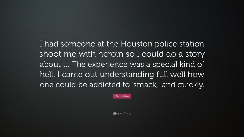 Dan Rather Quote: “I had someone at the Houston police station shoot me with heroin so I could do a story about it. The experience was a special kind of hell. I came out understanding full well how one could be addicted to ‘smack,’ and quickly.”