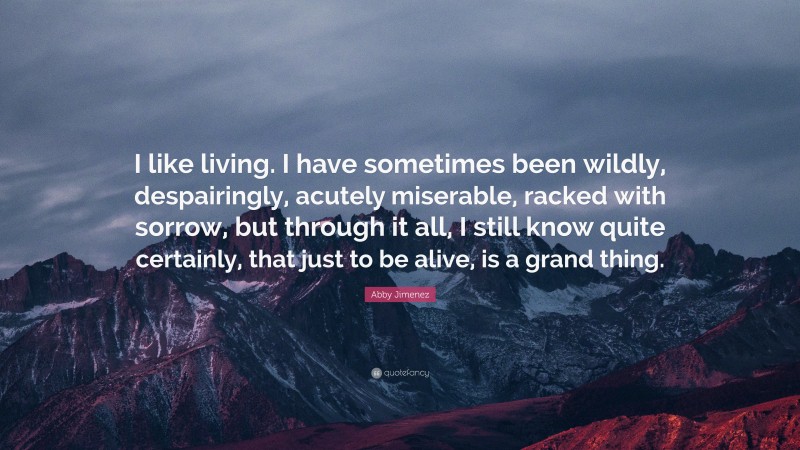 Abby Jimenez Quote: “I like living. I have sometimes been wildly, despairingly, acutely miserable, racked with sorrow, but through it all, I still know quite certainly, that just to be alive, is a grand thing.”