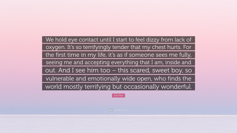 Suki Fleet Quote: “We hold eye contact until I start to feel dizzy from lack of oxygen. It’s so terrifyingly tender that my chest hurts. For the first time in my life, it’s as if someone sees me fully, seeing me and accepting everything that I am, inside and out. And I see him too – this scared, sweet boy, so vulnerable and emotionally wide open, who finds the world mostly terrifying but occasionally wonderful.”