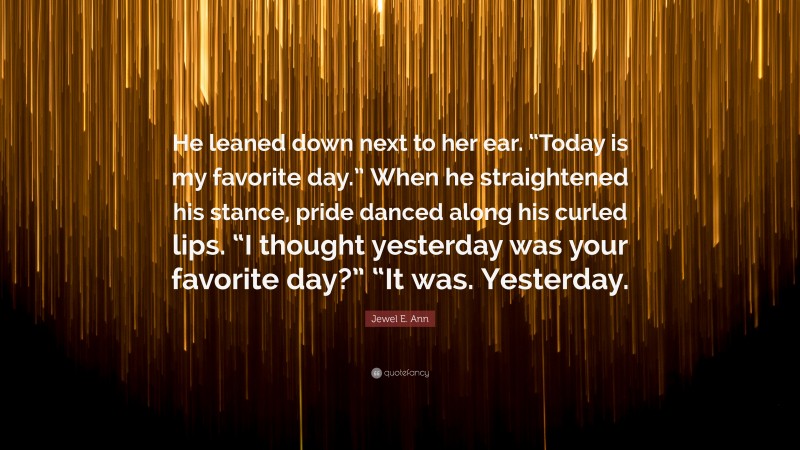 Jewel E. Ann Quote: “He leaned down next to her ear. “Today is my favorite day.” When he straightened his stance, pride danced along his curled lips. “I thought yesterday was your favorite day?” “It was. Yesterday.”
