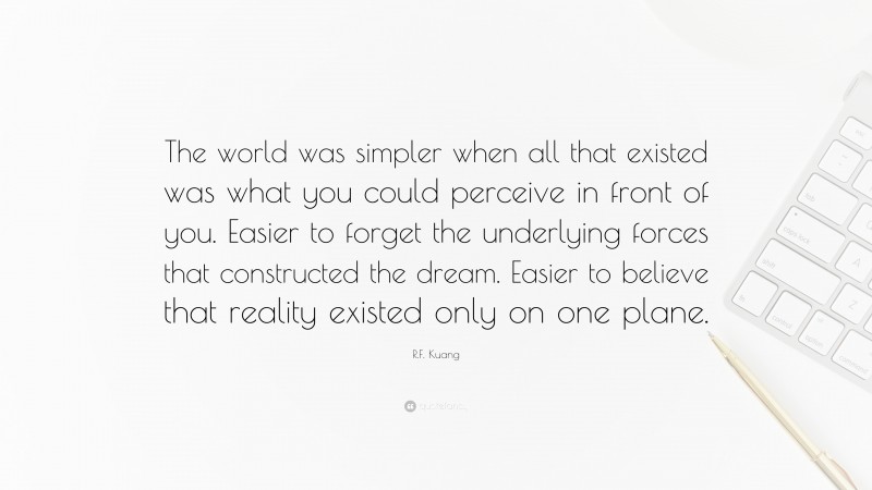 R.F. Kuang Quote: “The world was simpler when all that existed was what you could perceive in front of you. Easier to forget the underlying forces that constructed the dream. Easier to believe that reality existed only on one plane.”