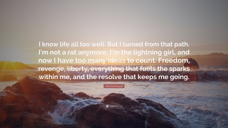 Victoria Aveyard Quote: “I know life all too well. But I turned from that path. I’m not a rat anymore. I’m the lightning girl, and now I have too many ideas to count. Freedom, revenge, liberty, everything that fuels the sparks within me, and the resolve that keeps me going.”