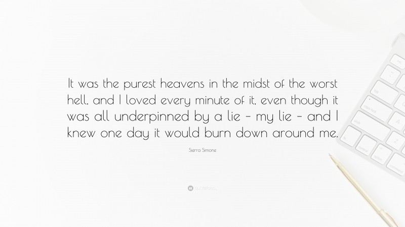 Sierra Simone Quote: “It was the purest heavens in the midst of the worst hell, and I loved every minute of it, even though it was all underpinned by a lie – my lie – and I knew one day it would burn down around me.”