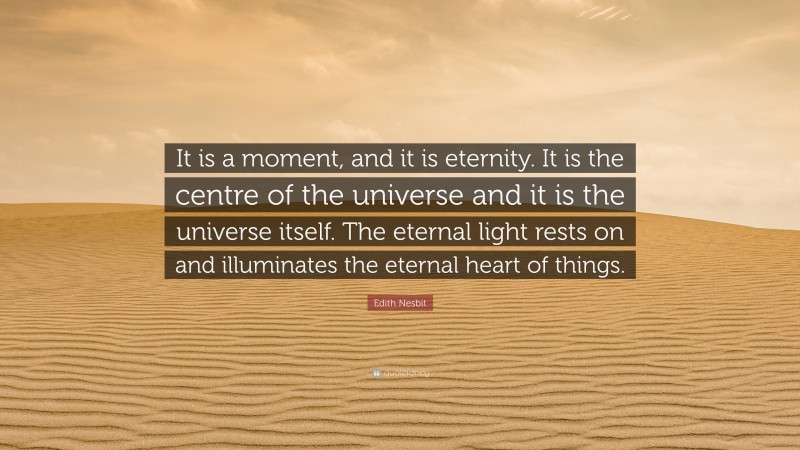 Edith Nesbit Quote: “It is a moment, and it is eternity. It is the centre of the universe and it is the universe itself. The eternal light rests on and illuminates the eternal heart of things.”